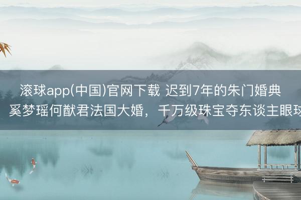 滚球app(中国)官网下载 迟到7年的朱门婚典，奚梦瑶何猷君法国大婚，千万级珠宝夺东谈主眼球