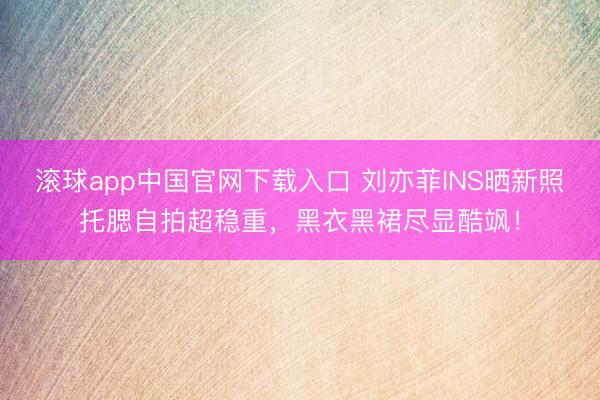 滚球app中国官网下载入口 刘亦菲INS晒新照托腮自拍超稳重，黑衣黑裙尽显酷飒！