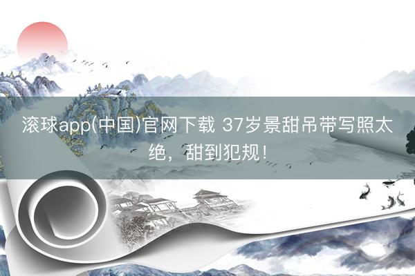 滚球app(中国)官网下载 37岁景甜吊带写照太绝，甜到犯规！