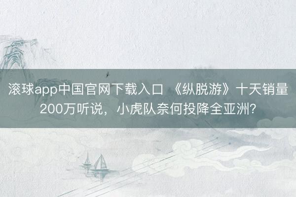 滚球app中国官网下载入口 《纵脱游》十天销量200万听说，小虎队奈何投降全亚洲？