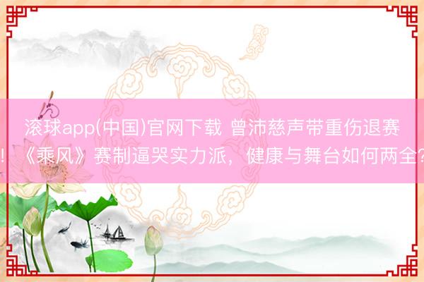 滚球app(中国)官网下载 曾沛慈声带重伤退赛！《乘风》赛制逼哭实力派，健康与舞台如何两全？
