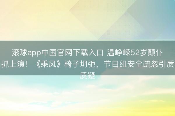 滚球app中国官网下载入口 温峥嵘52岁颠仆坚抓上演！《乘风》椅子坍弛，节目组安全疏忽引质疑