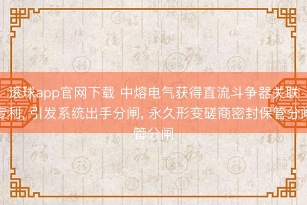 滚球app官网下载 中熔电气获得直流斗争器关联专利， 引发系统出手分闸， 永久形变磋商密封保管分闸