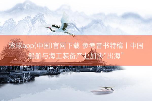 滚球app(中国)官网下载 参考音书特稿丨中国船舶与海工装备产业加快“出海”