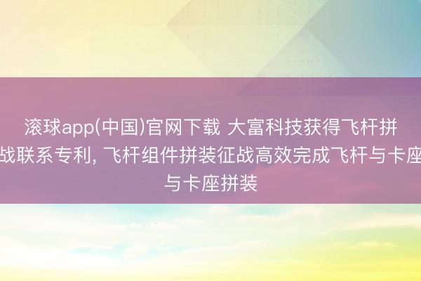 滚球app(中国)官网下载 大富科技获得飞杆拼装征战联系专利， 飞杆组件拼装征战高效完成飞杆与卡座拼装