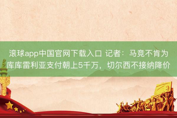 滚球app中国官网下载入口 记者：马竞不肯为库库雷利亚支付朝上5千万，切尔西不接纳降价