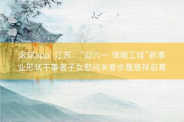 滚球app 江苏:“迎六一 情暖工娃”新事业形状干事者子女慰问关爱步履慈祥启幕