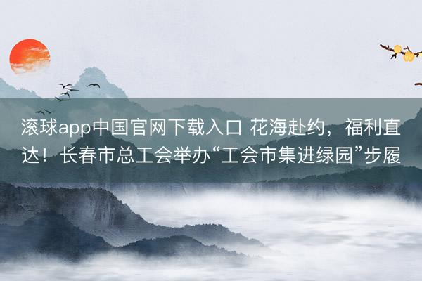 滚球app中国官网下载入口 花海赴约，福利直达！长春市总工会举办“工会市集进绿园”步履