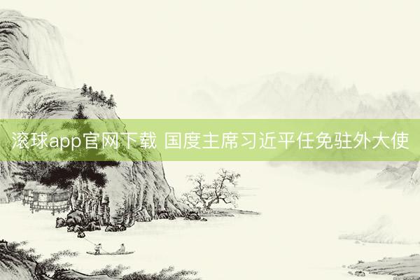 滚球app官网下载 国度主席习近平任免驻外大使
