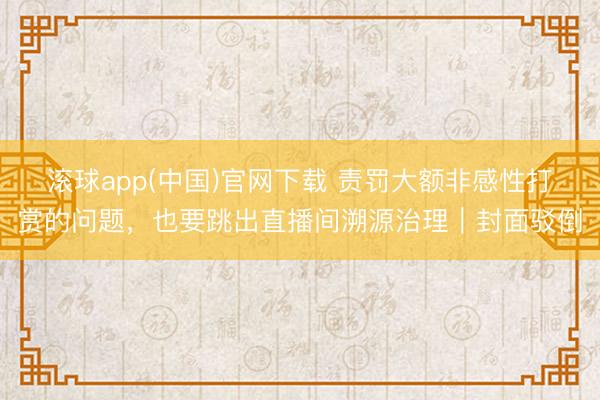 滚球app(中国)官网下载 责罚大额非感性打赏的问题，也要跳出直播间溯源治理｜封面驳倒