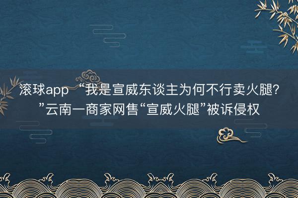 滚球app  “我是宣威东谈主为何不行卖火腿？”云南一商家网售“宣威火腿”被诉侵权