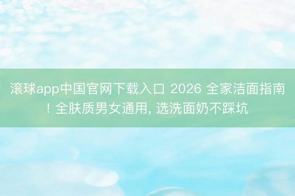 滚球app中国官网下载入口 2026 全家洁面指南! 全肤质男女通用, 选洗面奶不踩坑