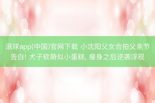 滚球app(中国)官网下载 小沈阳父女合拍父亲节告白! 犬子软萌似小蛋糕， 瘦身之后逆袭浮现