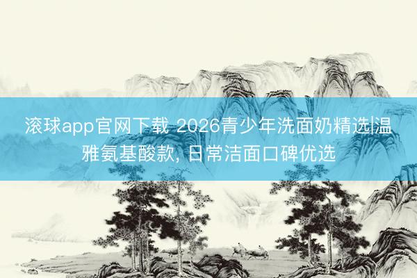 滚球app官网下载 2026青少年洗面奶精选|温雅氨基酸款， 日常洁面口碑优选