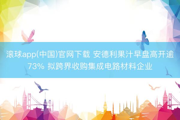 滚球app(中国)官网下载 安德利果汁早盘高开逾73% 拟跨界收购集成电路材料企业