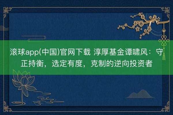 滚球app(中国)官网下载 淳厚基金谭啸风：守正持衡，选定有度，克制的逆向投资者