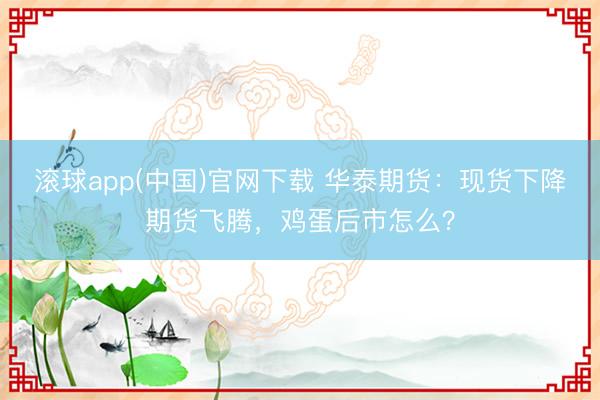 滚球app(中国)官网下载 华泰期货：现货下降期货飞腾，鸡蛋后市怎么？