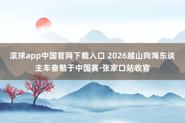 滚球app中国官网下载入口 2026越山向海东谈主车奋勉于中国赛·张家口站收官