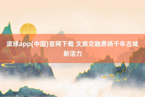 滚球app(中国)官网下载 文旅交融昂扬千年古城新活力