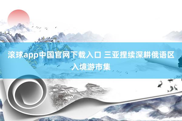 滚球app中国官网下载入口 三亚捏续深耕俄语区入境游市集