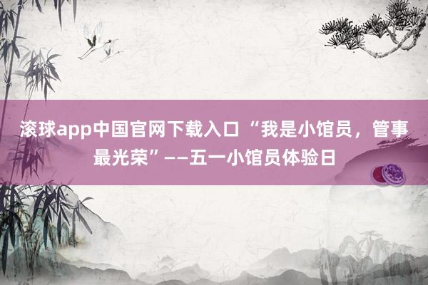 滚球app中国官网下载入口 “我是小馆员，管事最光荣”——五一小馆员体验日