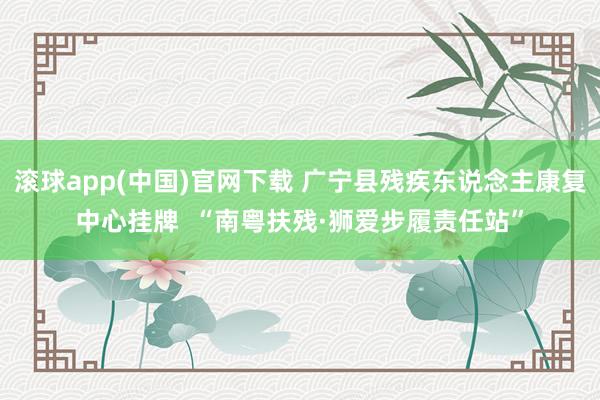 滚球app(中国)官网下载 广宁县残疾东说念主康复中心挂牌  “南粤扶残·狮爱步履责任站”