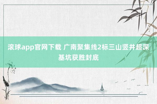 滚球app官网下载 广南聚集线2标三山竖井超深基坑获胜封底