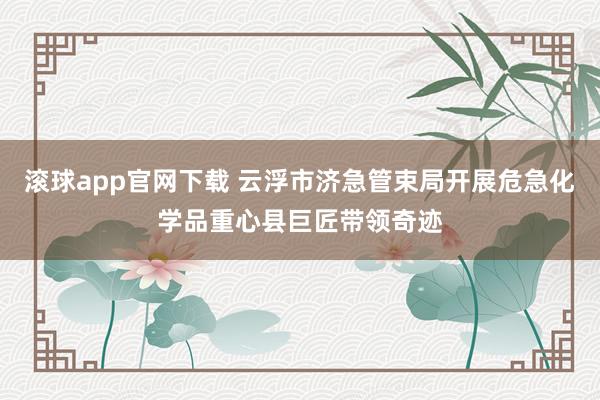 滚球app官网下载 云浮市济急管束局开展危急化学品重心县巨匠带领奇迹