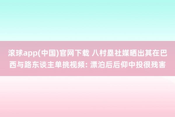 滚球app(中国)官网下载 八村塁社媒晒出其在巴西与路东谈主单挑视频: 漂泊后后仰中投很残害
