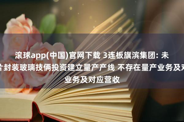 滚球app(中国)官网下载 3连板旗滨集团: 未针对芯片封装玻璃技俩投资建立量产产线 不存在量产业务及对应营收