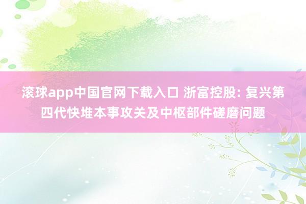 滚球app中国官网下载入口 浙富控股: 复兴第四代快堆本事攻关及中枢部件磋磨问题