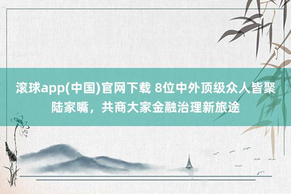 滚球app(中国)官网下载 8位中外顶级众人皆聚陆家嘴，共商大家金融治理新旅途