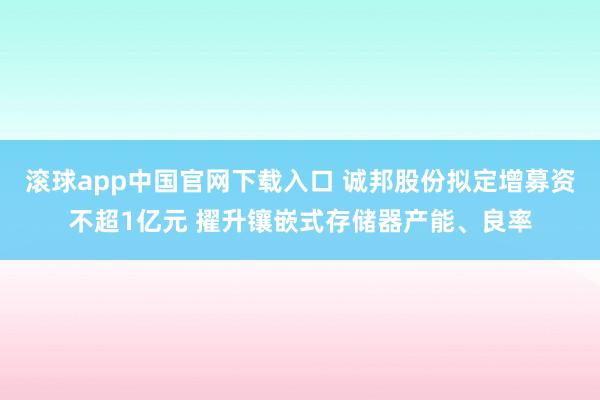 滚球app中国官网下载入口 诚邦股份拟定增募资不超1亿元 擢升镶嵌式存储器产能、良率