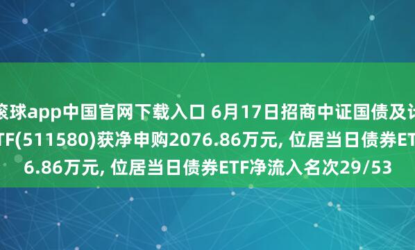 滚球app中国官网下载入口 6月17日招商中证国债及计谋性金融债0-3年ETF(511580)获净申购2076.86万元， 位居当日债券ETF净流入名次29/53