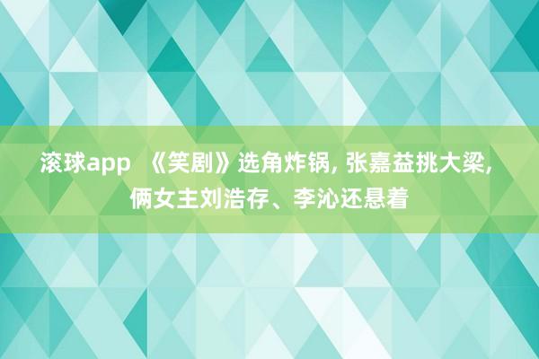 滚球app  《笑剧》选角炸锅， 张嘉益挑大梁， 俩女主刘浩存、李沁还悬着