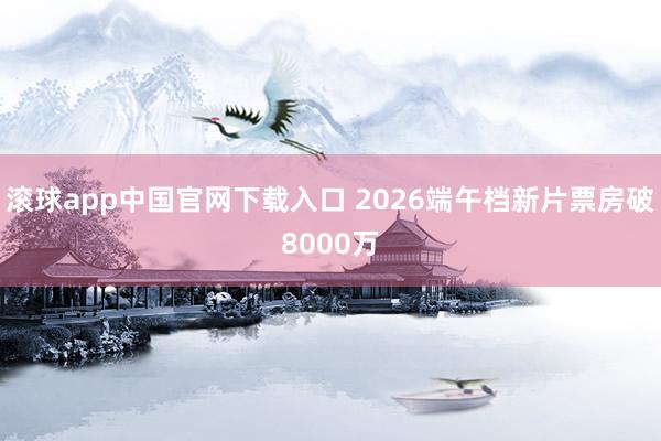 滚球app中国官网下载入口 2026端午档新片票房破8000万