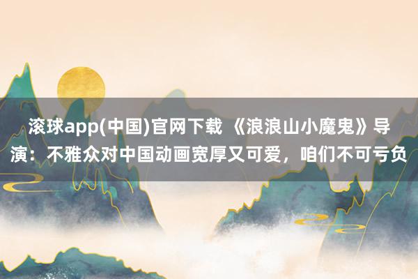 滚球app(中国)官网下载 《浪浪山小魔鬼》导演：不雅众对中国动画宽厚又可爱，咱们不可亏负