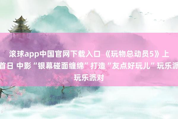 滚球app中国官网下载入口 《玩物总动员5》上映首日 中影“银幕碰面缠绵”打造“友点好玩儿”玩乐派对