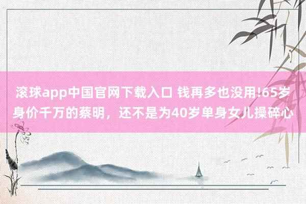 滚球app中国官网下载入口 钱再多也没用!65岁身价千万的蔡明，还不是为40岁单身女儿操碎心
