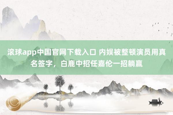 滚球app中国官网下载入口 内娱被整顿演员用真名签字，白鹿中招任嘉伦一招躺赢