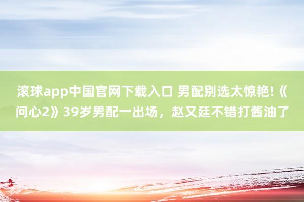 滚球app中国官网下载入口 男配别选太惊艳!《问心2》39岁男配一出场,赵又廷不错打酱油了