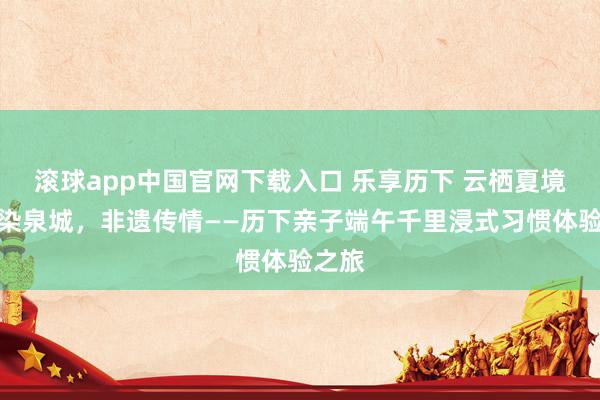 滚球app中国官网下载入口 乐享历下 云栖夏境丨粽染泉城,非遗传情——历下亲子端午千里浸式习惯体验之旅