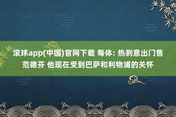 滚球app(中国)官网下载 每体: 热刺意出门售范德芬 他现在受到巴萨和利物浦的关怀