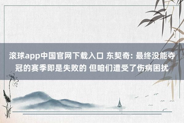 滚球app中国官网下载入口 东契奇: 最终没能夺冠的赛季即是失败的 但咱们遭受了伤病困扰
